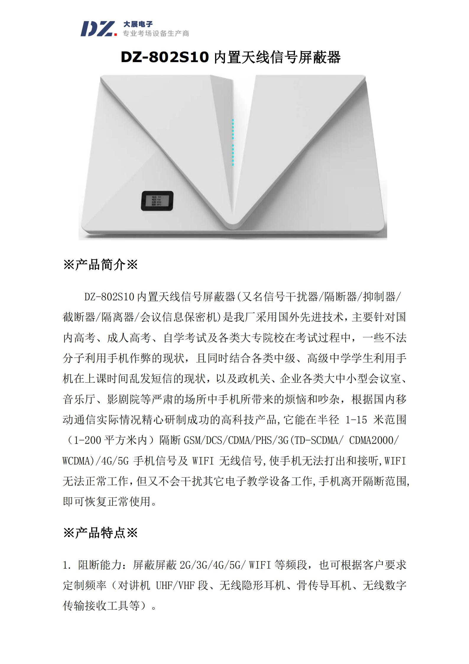 DZ-802S10 内置天线信号屏蔽器(又名信号干扰器/隔断器/抑制器/
截断器/隔离器/会议信息保密机)是我厂采用国外先进技术，主要针对国
内高考、成人高考、自学考试及各类大专院校在考试过程中，一些不法
分子利用手机作弊的现状，且同时结合各类中级、高级中学学生利用手
机在上课时间乱发短信的现状，以及政机关、企业各类大中小型会议室、
音乐厅、影剧院等严肃的场所中手机所带来的烦恼和吵杂，根据国内移
动通信实际情况精心研制成功的高科技产品,它能在半径 1-15 米范围
（1-200 平方米内）隔断 GSM/DCS/CDMA/PHS/3G(TD-SCDMA/ CDMA2000/
WCDMA)/4G/5G 手机信号及 WIFI 无线信号,使手机无法打出和接听,WIFI
无法正常工作，但又不会干扰其它电子教学设备工作,手机离开隔断范围,
即可恢复正常使用
