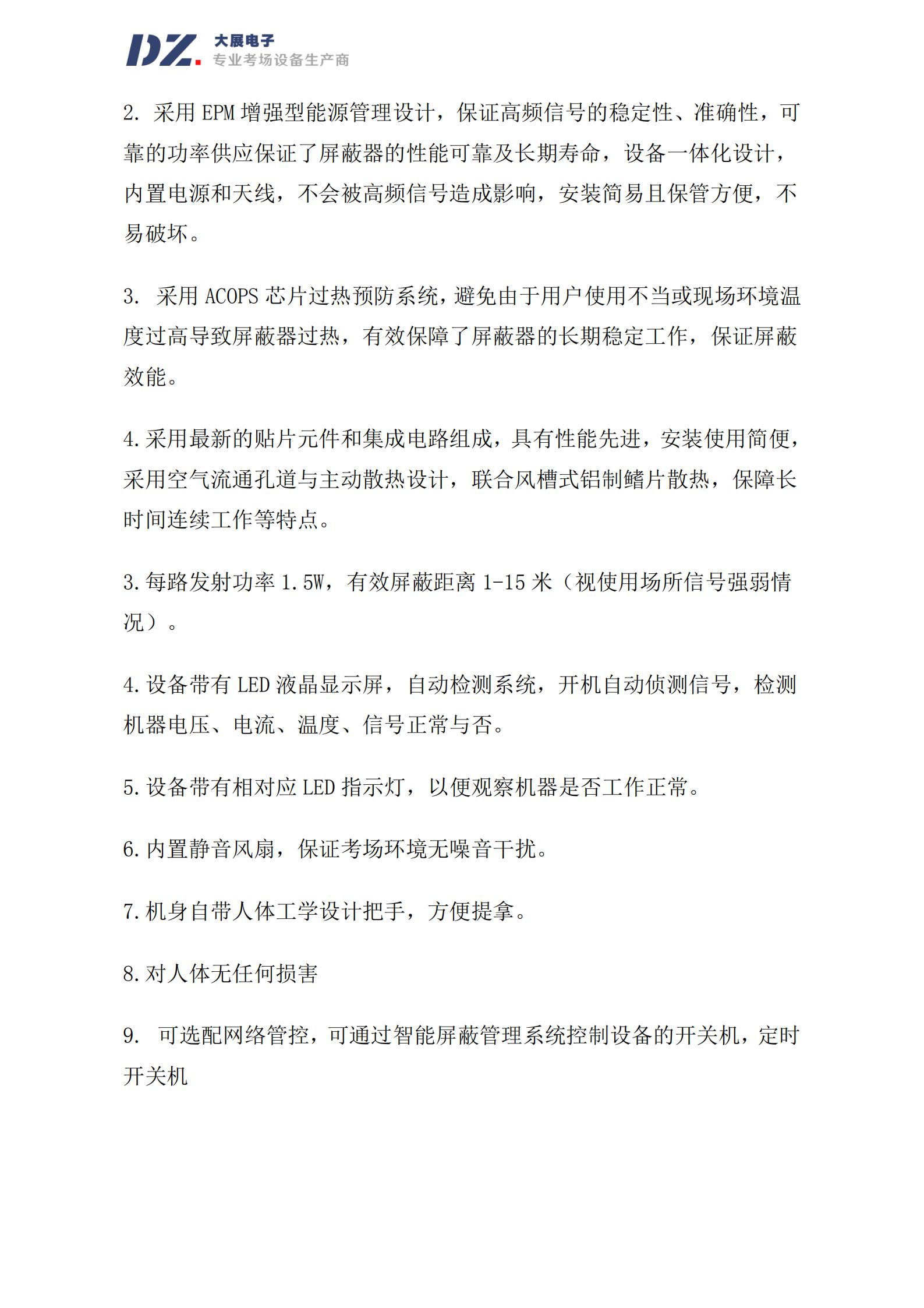 采用 EPM 增强型能源管理设计，保证高频信号的稳定性、准确性，可
靠的功率供应保证了屏蔽器的性能可靠及长期寿命，设备一体化设计，
内置电源和天线，不会被高频信号造成影响，安装简易且保管方便，不
易破坏。
3. 采用 ACOPS 芯片过热预防系统，避免由于用户使用不当或现场环境温
度过高导致屏蔽器过热，有效保障了屏蔽器的长期稳定工作，保证屏蔽
效能。
4.采用最新的贴片元件和集成电路组成，具有性能先进，安装使用简便，
采用空气流通孔道与主动散热设计，联合风槽式铝制鳍片散热，保障长
时间连续工作等特点。
3.每路发射功率 1.5W，有效屏蔽距离 1-15 米（视使用场所信号强弱情
况）。
4.设备带有 LED 液晶显示屏，自动检测系统，开机自动侦测信号，检测
机器电压、电流、温度、信号正常与否。
5.设备带有相对应 LED 指示灯，以便观察机器是否工作正常。
6.内置静音风扇，保证考场环境无噪音干扰。
7.机身自带人体工学设计把手，方便提拿。
8.对人体无任何损害
9. 可选配网络管