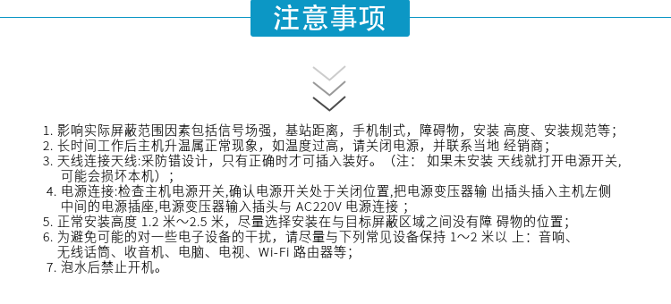 1.影响实际屏蔽范围因素包括信号场强，基站距离，手机制式，障碍物，安装高度、安装规范等；
2.长时间工作后主机升温属正常现象，如温度过高，请关闭电源，并联系当地经销商；
3.天线连接天线:采防错设计，只有正确时才可插入装好。（注：  如果未安装天线就打开电源开关,可能会损坏本机）；
4.电源连接:检查主机电源开关,确认电源开关处于关闭位置,把电源变压器输出插头插入主机左侧中间的电源插座,电源变压器输入插头与AC220V电源连接
5.正常安装高度1.2米～2.5米，尽量选择安装在与目标屏蔽区域之间没有障碍物的位置；
6.为避免可能的对一些电子设备的干扰，请尽量与下列常见设备保持1～2米以上：音响、无线话筒、收音机、电脑、电视、Wi-Fi路由器等；
7.泡水后禁止开机。