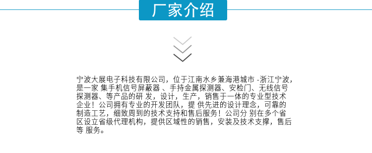 宁波大展电子科技有限公司，位于江南水乡兼海港城市 -浙江宁波，是一家集手机信号屏蔽器 、手持金属探测器、安检门、无线信号探测器、等产品的研发，设计，生产，销售于一体的专业型技术企业！公司拥有专业的开发团队，提供先进的设计理念，可靠的制造工艺，细致周到的技术支持和售后服务！公司分别在多个省区设立省级代理机构，提供区域性的销售，安装及技术支撑，售后等服务。