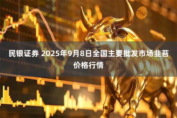 民银证券 2025年9月8日全国主要批发市场韭苔价格行情