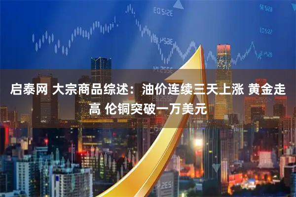 启泰网 大宗商品综述：油价连续三天上涨 黄金走高 伦铜突破一万美元