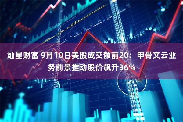 灿星财富 9月10日美股成交额前20：甲骨文云业务前景推动股价飙升36%