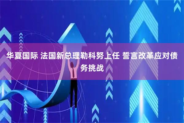 华夏国际 法国新总理勒科努上任 誓言改革应对债务挑战