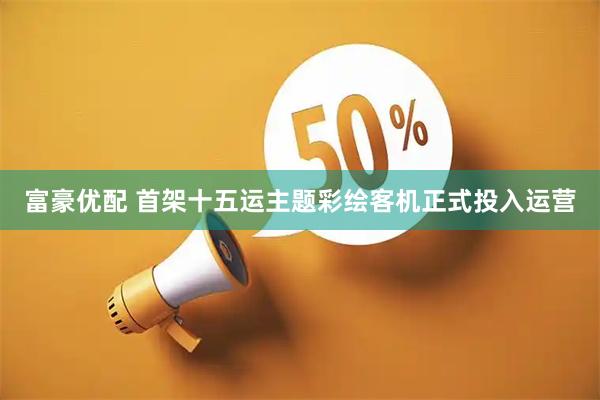 富豪优配 首架十五运主题彩绘客机正式投入运营