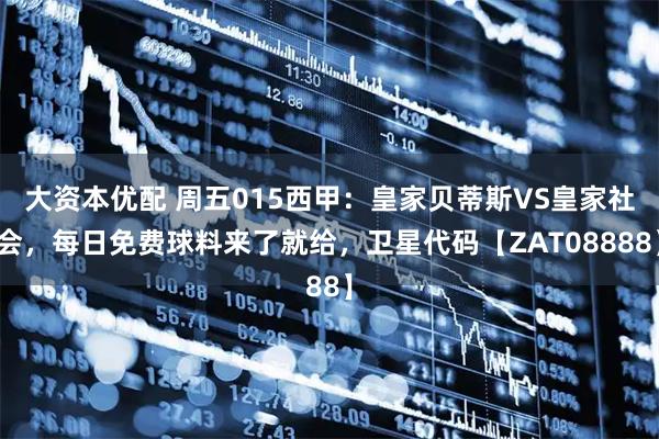 大资本优配 周五015西甲：皇家贝蒂斯VS皇家社会，每日免费球料来了就给，卫星代码【ZAT08888】