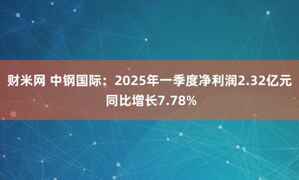 财米网 中钢国际：2025年一季度净利润2.32亿元 同比增长7.78%