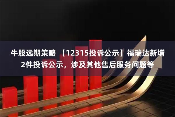 牛股远期策略 【12315投诉公示】福瑞达新增2件投诉公示，涉及其他售后服务问题等
