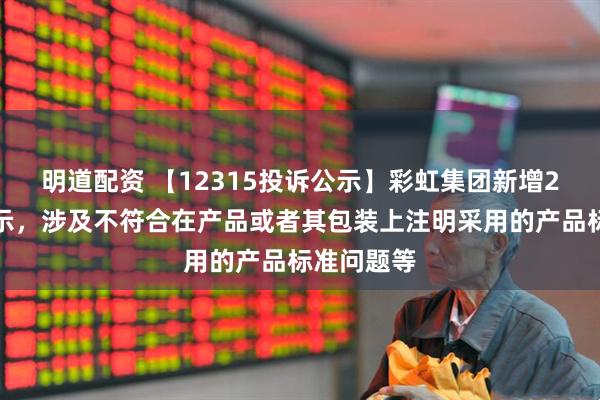 明道配资 【12315投诉公示】彩虹集团新增2件投诉公示，涉及不符合在产品或者其包装上注明采用的产品标准问题等