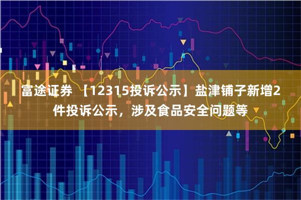 富途证券 【12315投诉公示】盐津铺子新增2件投诉公示，涉及食品安全问题等