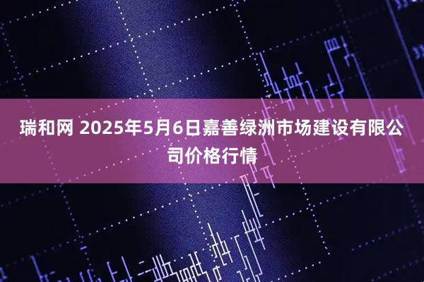 瑞和网 2025年5月6日嘉善绿洲市场建设有限公司价格行情