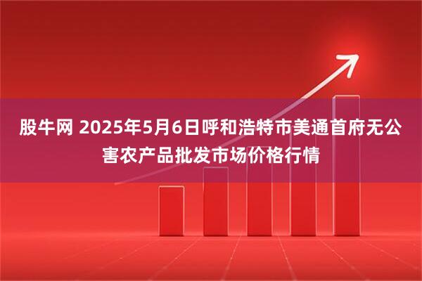 股牛网 2025年5月6日呼和浩特市美通首府无公害农产品批发市场价格行情