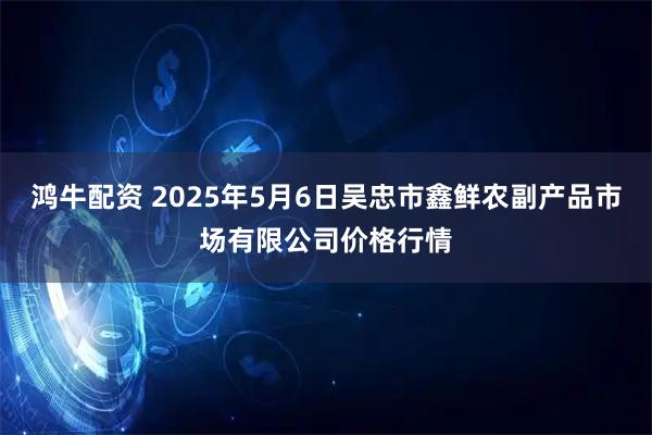 鸿牛配资 2025年5月6日吴忠市鑫鲜农副产品市场有限公司价格行情