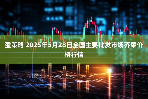 盈策略 2025年5月28日全国主要批发市场芥菜价格行情