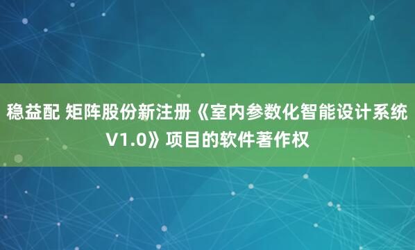 稳益配 矩阵股份新注册《室内参数化智能设计系统V1.0》项目的软件著作权
