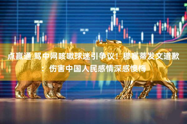 点赢通 骂中网咳嗽球迷引争议！穆塞蒂发文道歉：伤害中国人民感情深感懊悔