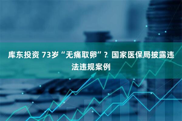 库东投资 73岁“无痛取卵”？国家医保局披露违法违规案例