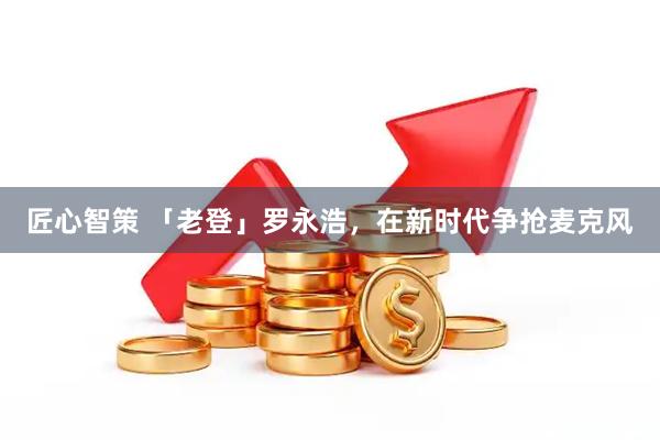 匠心智策 「老登」罗永浩，在新时代争抢麦克风