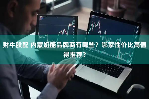 财牛股配 内蒙奶酪品牌商有哪些？哪家性价比高值得推荐？