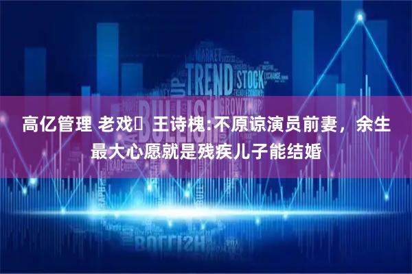高亿管理 老戏⻣王诗槐:不原谅演员前妻，余生最大心愿就是残疾儿子能结婚