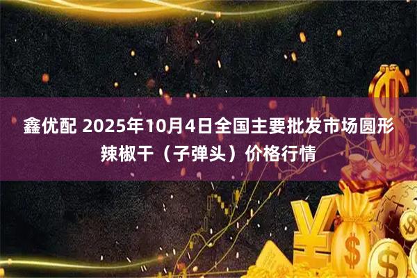 鑫优配 2025年10月4日全国主要批发市场圆形辣椒干（子弹头）价格行情
