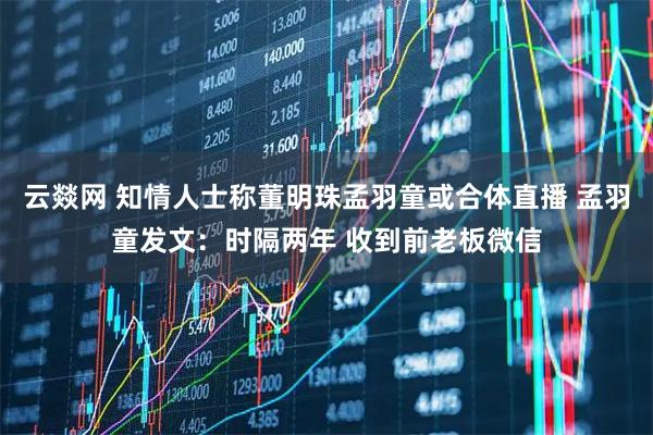 云燚网 知情人士称董明珠孟羽童或合体直播 孟羽童发文：时隔两年 收到前老板微信