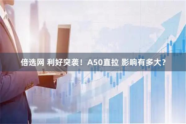倍选网 利好突袭！A50直拉 影响有多大？