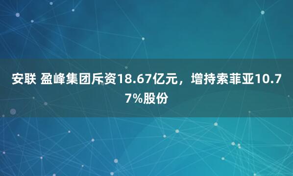 安联 盈峰集团斥资18.67亿元，增持索菲亚10.77%股份