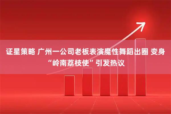 证星策略 广州一公司老板表演魔性舞蹈出圈 变身“岭南荔枝使”引发热议