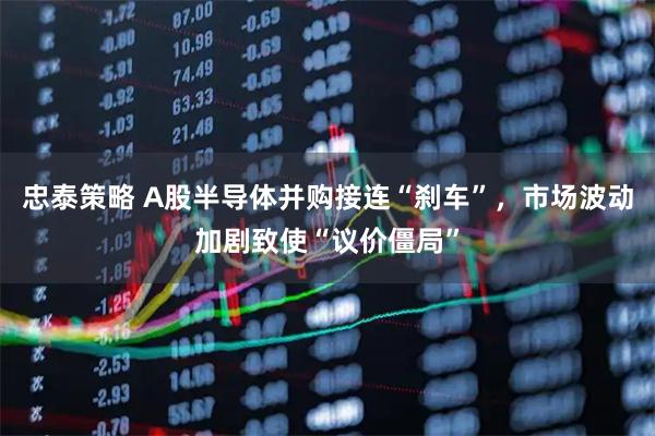 忠泰策略 A股半导体并购接连“刹车”，市场波动加剧致使“议价僵局”