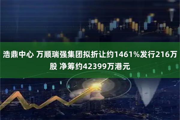 浩鼎中心 万顺瑞强集团拟折让约1461%发行216万股 净筹约42399万港元