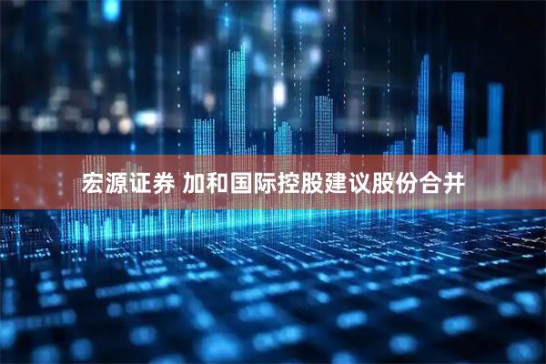 宏源证券 加和国际控股建议股份合并