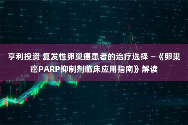 亨利投资 复发性卵巢癌患者的治疗选择 —《卵巢癌PARP抑制剂临床应用指南》解读