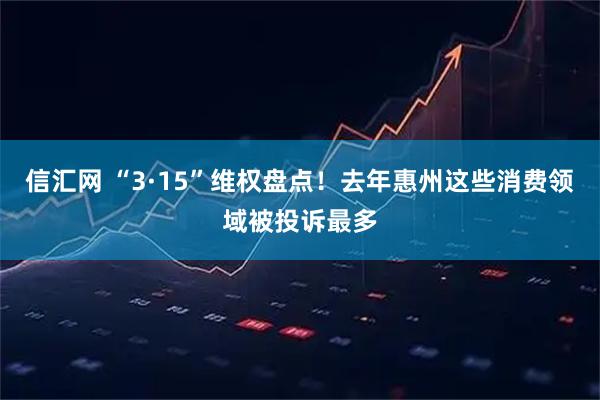 信汇网 “3·15”维权盘点!去年惠州这些消费领域被投诉最多