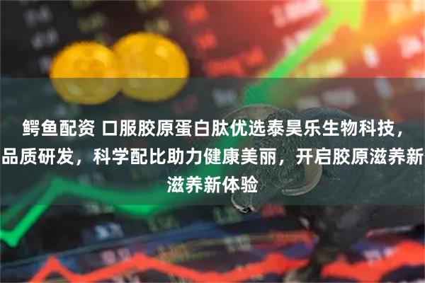 鳄鱼配资 口服胶原蛋白肽优选泰昊乐生物科技，专注品质研发，科学配比助力健康美丽，开启胶原滋养新体验
