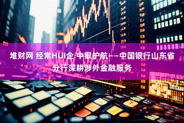 堆财网 经常HUI企 中银护航——中国银行山东省分行深耕涉外金融服务