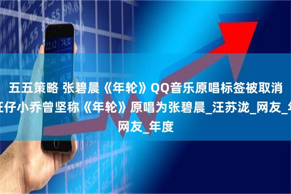 五五策略 张碧晨《年轮》QQ音乐原唱标签被取消!旺仔小乔曾坚称《年轮》原唱为张碧晨_汪苏泷_网友_年度